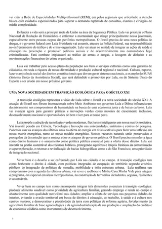 8
vai criar a Rede de Especialidades Multiprofissional (REM), em polos regionais que articularão a atenção
básica com cuidados especializados para superar a demanda reprimida de consultas, exames e cirurgias de
média complexidade.
Defender a vida será a principal meta da União na área da Segurança Pública. Lula vai priorizar o Plano
Nacional de Redução de Homicídios e enfrentar a mortandade que atinge principalmente nossa juventude,
especialmente entre pessoas negras das periferias metropolitanas. O Brasil precisa de uma nova política de
drogas, e o governo federal com Lula Presidente vai assumir, através da Polícia Federal, sua responsabilidade
no enfrentamento do tráfico e do crime organizado. Lula vai atuar no sentido de integrar as ações de saúde e
educação na prevenção e promover políticas sociais e de desenvolvimento nas comunidades hoje
criminalizadas. Fará combate implacável ao tráfico de armas e drogas, a lavagem de dinheiro e as
movimentações financeiras do crime organizado.
Lula vai trabalhar pelo acesso pleno da população aos bens e serviços culturais como uma garantia de
cidadania, em toda a riqueza de nossa diversidade e produção cultural regional e nacional. Cultura, esporte,
lazer e assistência social são direitos constitucionais que devem gerar sistemas nacionais, a exemplo do SUAS
(Sistema Único da Assistência Social), que será defendido e promovido por Lula, ou do Sistema Único do
Esporte a ser criado em nosso próximo governo
UMA NOVA SOCIEDADE EM TRANSIÇÃO ECOLÓGICA PARA O SÉCULO XXI
A transição ecológica representa a visão de Lula sobre o Brasil e a nova sociedade do século XXI. A
atuação do Brasil nos fóruns internacionais sobre Meio Ambiente nos governos Lula e Dilma influenciaram
decisivamente nos compromissos da humanidade na busca de uma economia justa e de baixo carbono. Lula
vai avançar agora para garantir práticas e inovações verdes como motores de crescimento inclusivo,
desenvolvimento nacional e oportunidades de bem viver para o nosso povo.
Lula propõe a adoção de tecnologias verdes modernas, flexíveis e inteligentes em nossa matriz produtiva.
Vai investir pesado em Ciência, Tecnologia e Inovação nas universidades, institutos e centros de pesquisa.
Podemos usar os avanços dos últimos anos na oferta de energia em níveis estáveis para fazer uma inflexão em
nossa matriz energética, rumo ao movo modelo energético. Nossos recursos naturais serão preservados e
protegidos da devastação que a ameaça com os ataques do governo golpista. O Brasil precisa entender a água
como direito humano e o saneamento como política pública essencial para a oferta desse direito. Lula vai
investir na gestão sustentável dos recursos hídricos, protegendo aquíferos e lençóis freáticos da contaminação
e superexploração, e retomar a revitalização de bacias hidrográficas como a do São Francisco, uma prioridade
de integração nacional.
Viver bem é o desafio a ser enfrentado por Lula nas cidades e no campo. A transição ecológica tem
como horizonte o direito à cidade, com políticas integradas de ocupação do território segundo critérios
públicos de integração de políticas de moradia, mobilidade e infra estrutura urbana. Lula reafirma seu
compromisso com a agenda da reforma urbana, vai rever e melhorar o Minha Casa Minha Vida para integrar
o programa, em especial em áreas metropolitanas, na construção de territórios includentes, seguros, resilientes
e sustentáveis.
Viver bem no campo tem como pressuposto integrar três dimensões essenciais à transição ecológica:
produzir alimento saudável como prioridade da agricultura familiar, gerando emprego e renda no campo e
abastecimento com qualidade nutricional nas cidades; ampliar a oferta de serviços nas pequenas cidades do
interior, evitando a evasão territorial em busca de direitos à educação, ao trabalho, à saúde e à cultura nos
centros maiores; e democratizar a propriedade da terra com políticas de reforma agrária, fortalecimento da
agricultura familiar de base agroecológica e da agroindustrialização da sua produção e ampliação do crédito e
da economia solidária como instrumentos de desenvolvimento.
 