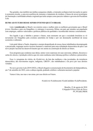 9
Nas grandes, mas também nas médias e pequenas cidades, a transição ecológica trará inovações no apoio
à economia circular, a uma nova política de consumo e tratamento de resíduos, à busca de novas tecnologias
de iluminação e mobilidade urbana e regional que terão sempre como parceiro indutor o governo do Presidente
Lula.
RUMO AO FUTURO DESSE SONHO INTENSO QUE É O BRASIL
Lula é considerado no Brasil e no exterior como o melhor entre os melhores governantes que o Brasil
já teve. Recebeu o país em frangalhos e o entregou à sucessora, Dilma, um país que atendeu sua população
com empregos, salários valorizados e políticas públicas de qualidade e reconhecidas interna e externamente.
Seu legado é que o habilita a pensar o futuro, num momento em que a sociedade brasileira se vê
novamente em frangalhos pela aventura autoritária do Golpe e por um desmanche neoliberal de nossa
economia e soberania.
Lula pode liderar a Nação, despertar a energia desperdiçada de nossa classe trabalhadora desempregada
e precarizada, reagrupar nossos recursos humanos e materiais para uma refundação democrática do país e um
novo projeto nacional de desenvolvimento que nos anime na construção do direito ao futuro.
Esse programa que condensa suas ideias, tantas vezes expressas em suas caravanas, debates, discursos e
cartas do cárcere, é produção coletiva que ele como nenhuma outra liderança política verbaliza e potencializa.
Esse é o programa da vitória, do #LulaLivre, da luta das mulheres e das juventudes, da resistência
democrática, dos movimentos negros, indígenas, LBGTI+, dos trabalhadores e do povo por seus direitos
violados.
No novo governo Lula (2019-2022), o Brasil chegará à comemoração do bicentenário da Independência,
em 7 de setembro de 2022, com a cabeça erguida, podendo celebrar a soberania nacional e popular.
Vamos à luta, nas ruas e nas urnas, por esse direito ao Futuro.
#LulaLivre #LulaInocente #LulaCandidato #LulaPresidente.
Brasília, 15 de agosto de 2018
Coligação O Povo Feliz de Novo
PT, PCdoB, PROS
 