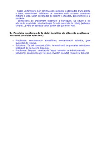 - Cases unifamiliars. Són construccions aïllades o adossades d'una planta
o dues, normalment habitades pe persones amb recursos econòmics
mitjans o alts. Estan envoltades de jardins i situades, generalment a la
perifèria.
- Edificacions de creixement espontani o barraques. Se situen a les
afores de les ciutats i són habitages fets de materials de rebuig (xaboles,
faveles...) Però en aquesta ciutat pareix ser que no hi han.
3.- Possibles problemes de la ciutat (analitza els diferents problemes i
les seues possibles solucions)
– Problemes: contaminació atmosfèrica, contaminació acústica, gran
quantitat de residus.
– Solucions: l'ús del transport públic, la instal·lació de pantalles acústiques,
separació de la matèria orgànica.
– Problemes: Sequera i qualitat de l'aigua i densitat de trànsit elevada
– Solucions: Construcció de vies que envolten la ciutat (circumval·lacions)

 