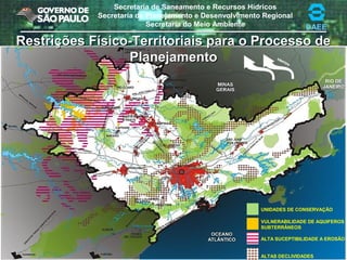 Secretaria de Saneamento e Recursos Hídricos
Secretaria de Planejamento e Desenvolvimento Regional
Secretaria do Meio Ambiente DAEE
UNIDADES DE CONSERVAÇÃO
VULNERABILIDADE DE AQUIFEROS
SUBTERRÂNEOS
ALTA SUCEPTIBILIDADE A EROSÃO
ALTAS DECLIVIDADES
VENTOS
Restrições Físico-Territoriais para o Processo deRestrições Físico-Territoriais para o Processo de
PlanejamentoPlanejamento
 