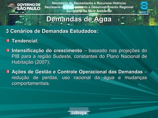 Secretaria de Saneamento e Recursos Hídricos
Secretaria de Planejamento e Desenvolvimento Regional
Secretaria do Meio Ambiente DAEE
Demandas de ÁguaDemandas de Água
3 Cenários de Demandas Estudados:3 Cenários de Demandas Estudados:
TendencialTendencial;;
Intensificação do crescimentoIntensificação do crescimento – baseado nas projeções do– baseado nas projeções do
PIB para a região Sudeste, constantes do Plano Nacional dePIB para a região Sudeste, constantes do Plano Nacional de
Habitação (2007);Habitação (2007);
Ações de Gestão e Controle Operacional das DemandasAções de Gestão e Controle Operacional das Demandas ––
redução de perdas, uso racional da água e mudançasredução de perdas, uso racional da água e mudanças
comportamentais.comportamentais.
 