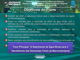 Secretaria de Saneamento e Recursos Hídricos
Secretaria de Planejamento e Desenvolvimento Regional
Secretaria do Meio Ambiente DAEE
Objetivos do PlanoObjetivos do Plano
Garantir até 2035 a segurança hídrica para o desenvolvimento da regiãoGarantir até 2035 a segurança hídrica para o desenvolvimento da região
da Macrometrópole;da Macrometrópole;
Propor as soluções para a expansão da oferta de água bruta, com aPropor as soluções para a expansão da oferta de água bruta, com a
definição de uma carteira de projetos públicos de grande impacto territorialdefinição de uma carteira de projetos públicos de grande impacto territorial
e seus orçamentos;e seus orçamentos;
Identificar medidas para a superação de conflitos regionais, deIdentificar medidas para a superação de conflitos regionais, de
ordenamento territorial e ambientais;ordenamento territorial e ambientais;
Propor arranjos institucionais que permitam a implantação e operação dasPropor arranjos institucionais que permitam a implantação e operação das
intervenções planejadas;intervenções planejadas;
Gerar subsídios aos procedimentos de discussão acerca da renovação daGerar subsídios aos procedimentos de discussão acerca da renovação da
outorga do Sistema Cantareira;outorga do Sistema Cantareira;
Estimar os impactos sobre a gestão da demanda decorrentes de medidasEstimar os impactos sobre a gestão da demanda decorrentes de medidas
não-estruturais, uso racional e reúso da água.não-estruturais, uso racional e reúso da água.
Foco Principal: O Suprimento de Água Bruta para o
Atendimento das Demandas Totais da Macrometrópole
 