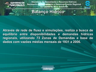 Secretaria de Saneamento e Recursos Hídricos
Secretaria de Planejamento e Desenvolvimento Regional
Secretaria do Meio Ambiente DAEE
Balanço HídricoBalanço Hídrico
Através de rede de fluxo e simulações, realiza a busca deAtravés de rede de fluxo e simulações, realiza a busca de
equilíbrio entre disponibilidades e demandas hídricasequilíbrio entre disponibilidades e demandas hídricas
regionais, utilizando 73 Zonas de Demandas e base deregionais, utilizando 73 Zonas de Demandas e base de
dados com vazões médias mensais de 1931 a 2006.dados com vazões médias mensais de 1931 a 2006.
 