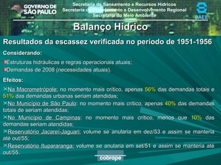 Secretaria de Saneamento e Recursos Hídricos
Secretaria de Planejamento e Desenvolvimento Regional
Secretaria do Meio Ambiente DAEE
Balanço HídricoBalanço Hídrico
Resultados da escassez verificada no período de 1951-1956Resultados da escassez verificada no período de 1951-1956
Considerando:Considerando:
Estruturas hidráulicas e regras operacionais atuais;Estruturas hidráulicas e regras operacionais atuais;
Demandas de 2008 (necessidades atuais).Demandas de 2008 (necessidades atuais).
Efeitos:Efeitos:
Na Macrometrópole:Na Macrometrópole: no momento mais crítico, apenasno momento mais crítico, apenas 56%56% das demandas totais edas demandas totais e
51%51% das demandas urbanas seriam atendidas;das demandas urbanas seriam atendidas;
No Município de São PauloNo Município de São Paulo: no momento mais crítico, apenas: no momento mais crítico, apenas 40%40% das demandasdas demandas
totais de seriam atendidas;totais de seriam atendidas;
No Município de CampinasNo Município de Campinas: no momento mais crítico, menos que: no momento mais crítico, menos que 10%10% dasdas
demandas seriam atendidas;demandas seriam atendidas;
Reservatório Jacareí-Jaguari:Reservatório Jacareí-Jaguari: volume se anularia em dez/53 e assim se manteriavolume se anularia em dez/53 e assim se manteria
até out/55;até out/55;
Reservatório Itupararanga:Reservatório Itupararanga: volume se anularia em set/51 e assim se manteria atévolume se anularia em set/51 e assim se manteria até
out/55.out/55.
 