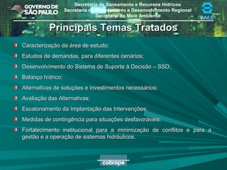 Secretaria de Saneamento e Recursos Hídricos
Secretaria de Planejamento e Desenvolvimento Regional
Secretaria do Meio Ambiente DAEE
Principais Temas TratadosPrincipais Temas Tratados
Caracterização da área de estudo;Caracterização da área de estudo;
Estudos de demandas, para diferentes cenários;Estudos de demandas, para diferentes cenários;
Desenvolvimento do Sistema de Suporte à Decisão – SSD;Desenvolvimento do Sistema de Suporte à Decisão – SSD;
Balanço hídrico;Balanço hídrico;
Alternativas de soluções e investimentos necessários;Alternativas de soluções e investimentos necessários;
Avaliação das Alternativas;Avaliação das Alternativas;
Escalonamento da Implantação das Intervenções;Escalonamento da Implantação das Intervenções;
Medidas de contingência para situações desfavoráveis;Medidas de contingência para situações desfavoráveis;
Fortalecimento institucional para a minimização de conflitos e para aFortalecimento institucional para a minimização de conflitos e para a
gestão e a operação de sistemas hidráulicos.gestão e a operação de sistemas hidráulicos.
 