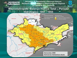 Secretaria de Saneamento e Recursos Hídricos
Secretaria de Planejamento e Desenvolvimento Regional
Secretaria do Meio Ambiente DAEE
Macrometrópole: Balanço Hídrico Total – PeríodoMacrometrópole: Balanço Hídrico Total – Período
Hidrológico: 1951 - 1955Hidrológico: 1951 - 1955
Demandas 2008
Estruturas hidráulicas atuais
 