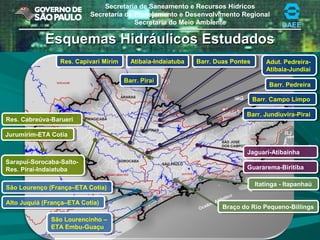 Secretaria de Saneamento e Recursos Hídricos
Secretaria de Planejamento e Desenvolvimento Regional
Secretaria do Meio Ambiente DAEEDAEE
Esquemas Hidráulicos EstudadosEsquemas Hidráulicos Estudados
Jaguari-AtibainhaJaguari-Atibainha
Guararema-BiritibaGuararema-Biritiba
Jurumirim-ETA CotiaJurumirim-ETA Cotia
Sarapuí-Sorocaba-Salto-
Res. Piraí-Indaiatuba
Sarapuí-Sorocaba-Salto-
Res. Piraí-Indaiatuba
Res. Cabreúva-BarueriRes. Cabreúva-Barueri
Itatinga - ItapanhaúItatinga - Itapanhaú
Braço do Rio Pequeno-BillingsBraço do Rio Pequeno-Billings
São Lourencinho –
ETA Embu-Guaçu
São Lourencinho –
ETA Embu-Guaçu
Alto Juquiá (França–ETA Cotia)Alto Juquiá (França–ETA Cotia)
São Lourenço (França–ETA Cotia)São Lourenço (França–ETA Cotia)
Barr. Jundiuvira-PiraíBarr. Jundiuvira-Piraí
Barr. PiraíBarr. Piraí
Res. Capivari MirimRes. Capivari Mirim
Barr. Campo LimpoBarr. Campo Limpo
Barr. Duas PontesBarr. Duas Pontes
Barr. PedreiraBarr. Pedreira
Atibaia-IndaiatubaAtibaia-Indaiatuba Adut. Pedreira-
Atibaia-Jundiaí
Adut. Pedreira-
Atibaia-Jundiaí
 