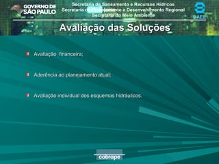 Secretaria de Saneamento e Recursos Hídricos
Secretaria de Planejamento e Desenvolvimento Regional
Secretaria do Meio Ambiente DAEE
Avaliação das SoluçõesAvaliação das Soluções
Avaliação financeira;Avaliação financeira;
Aderência ao planejamento atual;Aderência ao planejamento atual;
Avaliação individual dos esquemas hidráulicos.Avaliação individual dos esquemas hidráulicos.
 