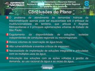 Secretaria de Saneamento e Recursos Hídricos
Secretaria de Planejamento e Desenvolvimento Regional
Secretaria do Meio Ambiente DAEE
Conclusões do PlanoConclusões do Plano
O problema de atendimento às demandas hídricas daO problema de atendimento às demandas hídricas da
Macrometrópole apenas pode ser equacionada sob o enfoque daMacrometrópole apenas pode ser equacionada sob o enfoque da
multifuncionalidade do território, que articula 4 Regiõesmultifuncionalidade do território, que articula 4 Regiões
Metropolitanas e 3 principais aglomerações urbanas do Estado deMetropolitanas e 3 principais aglomerações urbanas do Estado de
São Paulo;São Paulo;
Esgotamento da disponibilidade de soluções isoladasEsgotamento da disponibilidade de soluções isoladas
independentes de condições regionais ou microrregionais;independentes de condições regionais ou microrregionais;
Baixos volumes de reservação de água bruta;Baixos volumes de reservação de água bruta;
Alta vulnerabilidade a eventos críticos de escassez;Alta vulnerabilidade a eventos críticos de escassez;
Necessidade de implantação de soluções integradas e articuladasNecessidade de implantação de soluções integradas e articuladas
com os múltiplos usos da água;com os múltiplos usos da água;
Articulação das soluções com as ações voltadas à gestão deArticulação das soluções com as ações voltadas à gestão de
demanda, ao uso racional da água e ao reúso da água;demanda, ao uso racional da água e ao reúso da água;
 