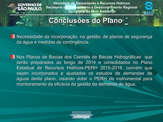 Secretaria de Saneamento e Recursos Hídricos
Secretaria de Planejamento e Desenvolvimento Regional
Secretaria do Meio Ambiente DAEE
Conclusões do PlanoConclusões do Plano
Necessidade da incorporação, na gestão, de planos de segurançaNecessidade da incorporação, na gestão, de planos de segurança
da água e medidas de contingência;da água e medidas de contingência;
Nos Planos de Bacias dos Comitês de Bacias Hidrográficas queNos Planos de Bacias dos Comitês de Bacias Hidrográficas que
serão preparados ao longo de 2014 e consolidados no Planoserão preparados ao longo de 2014 e consolidados no Plano
Estadual de Recursos Hídricos-PERH 2015-2018, convém queEstadual de Recursos Hídricos-PERH 2015-2018, convém que
sejam incorporados e ajustados os estudos de demandas desejam incorporados e ajustados os estudos de demandas de
águas deste plano, visando dotar o PERH de instrumental paraáguas deste plano, visando dotar o PERH de instrumental para
monitoramento da eficácia da gestão da demanda de água.monitoramento da eficácia da gestão da demanda de água.
 