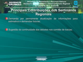 Secretaria de Saneamento e Recursos Hídricos
Secretaria de Planejamento e Desenvolvimento Regional
Secretaria do Meio Ambiente DAEE
Principais Contribuições dos SemináriosPrincipais Contribuições dos Seminários
RegionaisRegionais
Demanda por permanente atualização de informações paraDemanda por permanente atualização de informações para
estimativa e demandas futuras;estimativa e demandas futuras;
Sugestão do continuidade dos debates nos comitês de bacias;Sugestão do continuidade dos debates nos comitês de bacias;
 