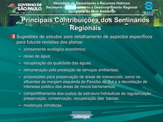 Secretaria de Saneamento e Recursos Hídricos
Secretaria de Planejamento e Desenvolvimento Regional
Secretaria do Meio Ambiente DAEE
Principais Contribuições dos SemináriosPrincipais Contribuições dos Seminários
RegionaisRegionais
Sugestões de estudos para detalhamento de aspectos específicosSugestões de estudos para detalhamento de aspectos específicos
para futuras revisões dos planos:para futuras revisões dos planos:
– zoneamento ecológico econômico;zoneamento ecológico econômico;
– reúso de água;reúso de água;
– recuperação da qualidade das águas;recuperação da qualidade das águas;
– remuneração pela prestação de serviços ambientais;remuneração pela prestação de serviços ambientais;
– proposições para preservação de áreas de mananciais, como osproposições para preservação de áreas de mananciais, como os
afluentes da margem esquerda do Paraíba do Sul e a decretação deafluentes da margem esquerda do Paraíba do Sul e a decretação de
interesse público das áreas de novos barramentos;interesse público das áreas de novos barramentos;
– compartilhamento dos custos de estrutura hidráulicas de regularizaçãocompartilhamento dos custos de estrutura hidráulicas de regularização
preservação, conservação, recuperação das bacias;preservação, conservação, recuperação das bacias;
– mudanças climáticas.mudanças climáticas.
 