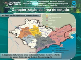Secretaria de Saneamento e Recursos Hídricos
Secretaria de Planejamento e Desenvolvimento Regional
Secretaria do Meio Ambiente DAEE
A dependência funcional entre as infraestruturas é mais importante
do que os limites de fronteira da Macrometrópole
Caracterização da área de estudoCaracterização da área de estudo
As Regiões Metropolitanas se conurbaram
 
