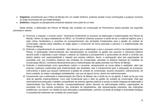 12 
 Adaptável, considerando que o Plano de Manejo tem um caráter dinâmico, podendo receber novas contribuições a qualquer momento ao longo do processo de sua implementação; 
 Sistêmico, integrado ao planejamento ambiental estadual como parte de um todo. 
Neste sentido, a elaboração dos Planos de Manejo das unidades de conservação de Pernambuco estará pautada nas seguintes premissas e valores: 
a) Promover e respeitar o controle social - ferramenta fundamental no processo de elaboração e implementação dos Planos de Manejo. Dentro da lógica estabelecida no SEUC, os Conselhos Gestores possuem a tarefa de ser a instância legítima para a ação crítica, fiscalizadora e consultiva do acompanhamento das atividades fundamentais para a gestão da unidade de conservação, zelando pelos trabalhos do órgão gestor e construindo de forma pactuada e parceira o a implementação dos Planos de Manejo. 
b) Estimular o empoderamento da sociedade - fator decisivo para a elaboração e para o processo contínuo de implementação dos Planos. A participação institucionalizada das representações da sociedade na gestão dos assuntos e interesses públicos devolve poder e dignidade a quem desejar o estatuto da cidadania e principalmente a oportunidade de decidir e controlar seu próprio destino com responsabilidade e respeito aos anseios coletivos. Assim, a participação ativa das organizações da sociedade civil, nos Conselhos Gestores das Unidades de Conservação, previstas no Sistema Estadual de Unidades de Conservação (SEUC), contribuirá decisivamente para a implementação das ações previstas nos Planos de Manejo. 
c) Entender a implementação como aprendizado coletivo e constante, recepcionando as novas idéias e realidades, além das próprias mudanças ocasionadas pela implementação das atividades. Isso é imprescindível para a adequação de processos, instrumentos e ações que possam redirecionar a gestão da unidade de conservação, quando necessário, redirecionando, de forma avaliada, as metas e estratégias estabelecidas, mas que de alguma forma, devem ser redimensionadas. 
d) Compreender que a elaboração e implementação dos Planos de Manejo não é tarefa de um só agente. A ação se faz por uma rede de agentes implementadores, como tese fundamental para o êxito da gestão da unidade de conservação. Este agir interinstitucional pressupõe o trabalho compartilhado de diversos agentes públicos e sociais na tarefa integrada de elaboração e implementação dos Planos de Manejo, corresponsabilizando atores diversos da administração pública, organizações da sociedade civil, dos setores produtivos, dos sindicatos de trabalhadores, das representações populares, das instituições acadêmicas, que devem, na medida de suas atribuições e possibilidades, contribuir na tarefa de proteger à diversidade biológica e ecossistemas existentes nas unidades de conservação.  