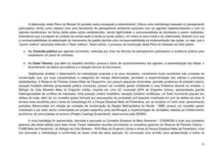 13 
A elaboração deste Plano de Manejo foi pautada nesta concepção e entendimento. Utilizou uma metodologia baseada no planejamento participativo, tendo como objetivo criar uma ferramenta de planejamento ambiental pactuada com os agentes implementadores e com os agentes beneficiados de forma direta pelas ações estabelecidas, dando legitimidade e operacionalidade às atividades a serem realizadas, entendendo que a proteção da unidade de conservação é tarefa do poder público, em todos os seus níveis e da coletividade, fazendo com que a corresponsabilidade da elaboração do instrumento de gestão permita uma corresponsabilidade na implementação das ações, ou seja, que o “querer coletivo” alcançado estimule o “fazer coletivo”. Assim sendo, o processo de construção deste Plano foi baseado em dois pilares: 
 Na Consulta pública aos agentes envolvidos, realizada por meio de oficinas de planejamento participativo e audiência pública para estabelecer um pacto de vontades; 
 No Fazer Técnico, que além do respaldo cientifico, possua o lastro de comprometimento dos agentes, a sistematização das idéias, o levantamento de dados secundários e a redação técnica do documento. 
Objetivando analisar o desempenho da metodologia proposta e os seus resultados, inicialmente foram escolhidas três unidades de conservação que, por suas características e categorias de manejo diferenciadas, permitiam a experimentação dos valores e premissas estabelecidos. A Reserva de Floresta Urbana Mata de Passarinho, por possuir pequenas dimensões, grandes problemas de pressão urbana, situação fundiária definida (propriedade pública municipal), possuir um conselho gestor mobilizado e uma Prefeitura atuante na unidade; o Refúgio de Vida Silvestre Mata do Engenho Uchôa, inserida em uma UC municipal (APA do Engenho Uchoa), apresentando grande heterogeneidade de conflitos de interesses, forte pressão urbana imobiliária, situação fundiária conflituosa, um forte movimento popular em defesa da mata, além de um conselho gestor formado por associações da sociedade civil bastante mobilizada em prol da defesa da área. A terceira área escolhida para o teste da metodologia foi o Parque Estadual Mata da Pimenteira, por se localizar no meio rural, apresentando pressões diferenciadas em relação às unidades de conservação da Região Metropolitana do Recife - RMR, possuir um conselho gestor mobilizado e por estar sendo contemplada em projeto específico para identificação e implementação de atividades voltadas ao fortalecimento econômico de comunidades do entorno (Projeto Caatinga Sustentável), desenvolvido pela SEMAS. 
A nova estratégia foi apresentada, discutida e aprovada no Conselho Estadual de Meio Ambiente – CONSEMA e junto aos conselhos gestores das áreas eleitas para teste inicial. Foram realizadas reuniões envolvendo os conselhos gestores da Reserva de Floresta Urbana – FURB Mata de Passarinho, do Refúgio de Vida Silvestre - RVS Mata do Engenho Uchoa e ainda do Parque Estadual Mata da Pimenteira. Uma vez aprovada a metodologia e confirmada as áreas onde ela seria aplicada, foi convocada uma reunião para apresentação a todos os  