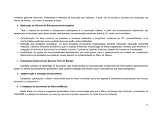 14 
conselhos gestores instituídos, informando o calendário de execução dos trabalhos. A partir daí, foi iniciado o processo de construção dos Planos de Manejo, cujo roteiro é expresso a seguir. 
 Realização de Oficinas de Planejamento Participativo 
Teve o objetivo de fomentar o planejamento participativo e a construção coletiva, a partir dos conhecimentos disponíveis, das experiências vivenciadas pelos atores sociais participantes e das percepções existentes sobre a UC, tendo como resultados: 
 Caracterização da área contendo as pressões e ameaças existentes à integridade ambiental da UC (vulnerabilidades) e as oportunidades existentes para a unidade de conservação, (potencialidades); 
 Definição das atividades necessárias em eixos temáticos previamente estabelecidos: Controle Ambiental; Educação Ambiental; Pesquisa Científica; Recursos Econômicos para a Gestão Ambiental; Recuperação de Áreas Degradadas; Medidas para Promover a Integração Econômica e Social das Comunidades Vizinhas; Controle de Espécies Exóticas e Gestão da Unidade de Conservação; 
 Identificação de pactos de responsabilidades estabelecidos por cada agente para o gerenciamento da unidade de conservação, determinando as atividades que cada um poderá assumir na implementação do Plano de Manejo. 
 Elaboração de Documento Base do Plano de Manejo 
Esta fase consistiu na elaboração do documento base fundamentado na sistematização e tratamento das informações e conhecimentos obtidos na oficina de planejamento participativo para posterior validação dos atores sociais e conselheiros que delas participaram. 
 Apresentação e validação do documento 
Apresentar, aperfeiçoar e validar o documento base do Plano de Manejo junto aos agentes e conselheiros participantes das oficinas, discutindo-o e validando-o. 
 Finalização do documento do Plano de Manejo 
Nesta etapa, as críticas e sugestões apresentadas foram incorporadas para que o Plano de Manejo seja finalizado, apresentado ao CONSEMA e publicado oficialmente, por meio de instrumento jurídico específico do Poder Executivo Estadual.  