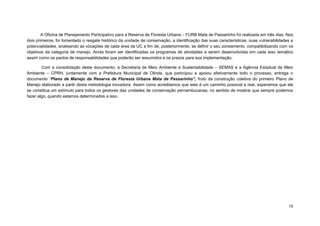 15 
A Oficina de Planejamento Participativo para a Reserva de Floresta Urbana – FURB Mata de Passarinho foi realizada em três dias. Nos dois primeiros, foi fomentado o resgate histórico da unidade de conservação, a identificação das suas características, suas vulnerabilidades e potencialidades, analisando as vocações de cada área da UC a fim de, posteriormente, se definir o seu zoneamento, compatibilizando com os objetivos da categoria de manejo. Ainda foram ser identificadas os programas de atividades a serem desenvolvidas em cada eixo temático assim como os pactos de responsabilidades que poderão ser assumidos e os prazos para sua implementação. 
Com a consolidação deste documento, a Secretaria de Meio Ambiente e Sustentabilidade – SEMAS e a Agência Estadual de Meio Ambiente – CPRH, juntamente com a Prefeitura Municipal de Olinda, que participou e apoiou efetivamente todo o processo, entrega o documento “Plano de Manejo da Reserva de Floresta Urbana Mata de Passarinho”, fruto da construção coletiva do primeiro Plano de Manejo elaborado a partir desta metodologia inovadora. Assim como acreditamos que este é um caminho possível e real, esperamos que ele se constitua um estímulo para todos os gestores das unidades de conservação pernambucanas, no sentido de mostrar que sempre podemos fazer algo, quando estamos determinados a isso. 
 