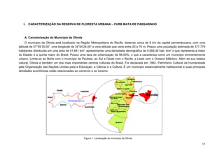 17 
I. CARACTERIZAÇÃO DA RESERVA DE FLORESTA URBANA – FURB MATA DE PASSARINHO 
A. Caracterização do Município de Olinda 
O município de Olinda está localizado na Região Metropolitana do Recife, distando cerca de 6 km da capital pernambucana, com uma latitude de 07°59’35.00”, uma longitude de 34°54’24.00” e uma altitude que varia entre 20 e 70 m. Possui uma população estimada de 377.779 habitantes distribuída em uma área de 41,681 km², apresentando uma densidade demográfica de 9.068,36 hab. /km² o que representa a maior do Estado e a quinta maior do Brasil. Possui uma taxa de urbanização de 98,03%, o que a caracteriza como um município eminentemente urbano. Limita-se ao Norte com o município de Paulista, ao Sul e Oeste com o Recife, a Leste com o Oceano Atlântico. Além de sua beleza natural, Olinda é também um dos mais importantes centros culturais do Brasil. Foi declarada em 1982, Patrimônio Cultural da Humanidade pela Organização das Nações Unidas para a Educação, a Ciência e a Cultura. É um município essencialmente habitacional e suas principais atividades econômicas estão relacionadas ao comercio e ao turismo. 
Figura 1- Localização do município de Olinda  