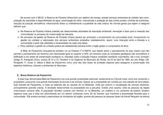 21 
De acordo com o SEUC, a Reserva de Floresta Urbana tem por objetivo de manejo, prestar serviços ambientais às cidades tais como: proteção de nascentes e disponibilidade de água, amenização do clima, manutenção e proteção do solo contra erosão, controle de enchentes, redução da poluição atmosférica, influenciando direta ou indiretamente a qualidade de vida urbana. As normas gerais que regem a categoria definem que: 
a. Na Reserva de Floresta Urbana poderão ser desenvolvidas atividades de educação ambiental, recreação e lazer para a inserção das comunidades no processo de conservação da natureza; 
b. No processo de gestão da Reserva de Floresta Urbana deverá ser priorizado o envolvimento da comunidade local, incorporando na gestão da unidade a valorização dos serviços ambientais prestados, estabelecendo, assim, uma interação entre a floresta e a comunidade a partir das utilidades e necessidades de cada uma delas; 
c. Para viabilizar a gestão da unidade poderá ser estabelecida parceria entre o órgão gestor e o proprietário da terra. 
A Mata de Passarinho enquadra-se também na Lei Federal nº 6.766/79, que dispõe sobre o parcelamento do solo urbano que não permite o parcelamento em terrenos com declividade igual ou superior a 30%, em terrenos onde as condições geológicas não aconselham a edificação e em áreas de preservação ecológica ou naquelas onde a poluição impeça condições sanitárias suportáveis, até a sua correção. (Artigo 3º, Parágrafo Único, incisos III, IV e V). Também a Lei Orgânica do Município de Olinda, de 03 de abril de 1990, em seu Artigo 128, Parágrafo 1º, inciso V, define a Mata de Passarinho como uma das seis áreas de proteção especial para assegurar a preservação dos aspectos históricos, culturais e ambientais do Município. 
E. Breve Histórico de Passarinho 
A área hoje denominada Mata de Passarinho era uma grande propriedade particular, pertencente ao Coronel Vavá, como era conhecido o proprietário, possuindo uma grande diversidade de árvores e de animais. Apesar de a propriedade ser cortada por uma estrada de terra batida, hoje Estrada de Passarinho, a mata se estendia até as várzeas do rio Beberibe, onde era comum a visualização de animais silvestres, principalmente grandes cobras. A atividade desenvolvida na propriedade era a pecuária. Existia uma vacaria, onde as pessoas da região costumavam comprar leite. A população também contava com banhos no rio Beberibe, um chafariz e um campinho de futebol. Existem registros orais que a área era administrada por um senhor conhecido como Zé da Vacaria, que mantinha a propriedade fechada para a comunidade. “Ele andava armado e aterrorizava os moradores da região; quando ele passava as pessoas saíam da frente! Ninguém se atrevia  