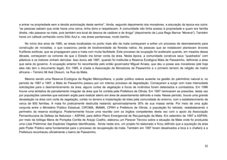 22 
a entrar na propriedade sem a devida autorização deste senhor”. Ainda, segundo depoimento dos moradores, a educação da época era outra: “as pessoas sabiam que onde havia uma cerca, tinha dono e respeitavam. A comunidade não tinha acesso à propriedade e quem era família direita, não passava na mata, pois também era local de desova de cadáver e de droga” (depoimento de Luiza Rego Barros “Morena”). Também havia um cafezal conhecido como Sítio Azul e, nas áreas pantanosas, muito bambu. 
No início dos anos de 1980, as áreas localizadas no ponto mais alto da mata começaram a sofrer um processo de desmatamento para construção de moradias, o que ocasionou perda de biodiversidade da floresta nativa. As pessoas que se instalavam plantavam árvores frutíferas exóticas, que se propagavam para a mata com muita facilidade. Este processo de ocupação foi acelerado quando, em meados dessa década, começaram os rumores de que o Estado iria tomar conta da área. Nesta época, a comunidade construía seus “quadrados” com plásticos e os tratores vinham derrubar. Isso durou até 1987, quando foi instituída a Reserva Ecológica Mata de Passarinho, definindo a área que seria do governo. A ocupação anterior foi reconhecida pelo então governador Miguel Arraes, que deu a posse aos moradores (até hoje eles não tem o documento legal). Em 1985, é criada a Associação de Moradores de Passarinho e o primeiro terreiro de religião de matriz africana – Terreiro Ilê Axé Oloxum, na Rua da Mata. 
Mesmo sendo uma Reserva Ecológica da Região Metropolitana, o poder público esteve ausente na gestão do patrimônio natural e, no período de 1987 a 1997, a Mata do Passarinho passou por um intenso processo de degradação. Começaram a surgir com mais intensidade solicitações para o desmembramento da área, alguns cortes de vegetação e focos de incêndios foram detectados e combatidos. Em 1996 houve uma tentativa de parcelamento irregular da área que foi contida pela Prefeitura de Olinda. Em 1997 reiniciaram as pressões, desta vez por populações carentes que extraíam argila para realizar aterro em área de assentamento defronte a mata. Nesse período, houve uma grande devastação na área com corte da vegetação, cortes no terreno e implantação de lotes pela comunidade do entorno, com o estabelecimento de cerca de 600 famílias. A mata foi praticamente destruída restando aproximadamente 30% de sua massa verde. Por meio de uma ação conjunta entre o Ministério Público Estadual, CIPOMA, IBAMA, CPRH e Prefeitura de Olinda, a população foi retirada, restabelecendo o perímetro da reserva ecológica. Posteriormente houve uma reunião com os órgãos competentes desta vez com o apoio da Associação Pernambucana de Defesa da Natureza – ASPAN, para definir Plano Emergencial de Recuperação da Mata. Em setembro de 1997 a ASPAN, por meio da bióloga Maria de Pompéia Corrêa de Araújo Coelho, elaborou um Parecer Técnico sobre a situação da Mata onde foi produzida uma Lista Preliminar das Espécies Vegetais Identificadas. Ainda neste ano, um projeto foi elaborado e ficou definido que a aquisição da área pelo Poder Público seria fundamental para o processo de recuperação da mata. Também em 1997 foram desativados a bica e o chafariz e a Prefeitura reconheceu oficialmente o bairro de Passarinho.  