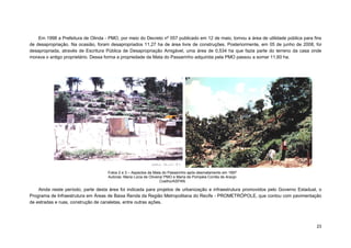 23 
Em 1998 a Prefeitura de Olinda - PMO, por meio do Decreto nº 057 publicado em 12 de maio, tornou a área de utilidade pública para fins de desapropriação. Na ocasião, foram desapropriados 11,27 ha de área livre de construções. Posteriormente, em 05 de junho de 2008, foi desapropriada, através de Escritura Pública de Desapropriação Amigável, uma área de 0,534 ha que fazia parte do terreno da casa onde morava o antigo proprietário. Dessa forma a propriedade da Mata do Passarinho adquirida pela PMO passou a somar 11,60 ha. 
Ainda neste período, parte desta área foi indicada para projetos de urbanização e infraestrutura promovidos pelo Governo Estadual, o Programa de Infraestrutura em Áreas de Baixa Renda da Região Metropolitana do Recife - PROMETRÓPOLE, que contou com pavimentação de estradas e ruas, construção de canaletas, entre outras ações. 
Fotos 2 e 3 – Aspectos da Mata do Passarinho após desmatamento em 1997 
Autoras: Maria Lúcia de Oliveira/ PMO e Maria de Pompéia Corrêa de Araújo Coelho/ASPAN  