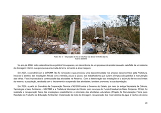 25 
No ano de 2006, todo o atendimento ao público foi suspenso, em decorrência de um processo de erosão causado pela falta de um sistema de drenagem interno, que provocava enxurrada de terra, tornando a área insegura. 
Em 2007, o convênio com a CIPOMA não foi renovado o que provocou uma descontinuidade nos projetos desenvolvidos pela Prefeitura. Inicia-se o declínio das instalações físicas com a retirada, pouco a pouco, dos trabalhadores que faziam a limpeza dos prédios e manutenção das trilhas. Ficou impraticável a continuidade das atividades na Reserva. Com a deterioração das instalações e o acúmulo de lixo nos limites da reserva, a população, revoltada com o fechamento e suspensão das atividades, também promoveu a sua depredação. 
Em 2009, a partir do Convênio de Cooperação Técnica nº42/2009 entre o Governo do Estado por meio da antiga Secretaria de Ciência, Tecnologia e Meio Ambiente – SECTMA e a Prefeitura Municipal de Olinda, com recursos do Fundo Estadual de Meio Ambiente- FEMA, foi realizada a recuperação física das instalações possibilitando a retomada das atividades educativas (Projeto de Recuperação Física para Reedição do Trabalho de Educação Ambiental: implantação da rede de drenagem, recuperação dos reservatórios de água e trechos de cerca 
Fotos 4 e 5 - Disposição de lixo e entulhos nas áreas limítrofes da UC 
Acervo SEMAS 
 