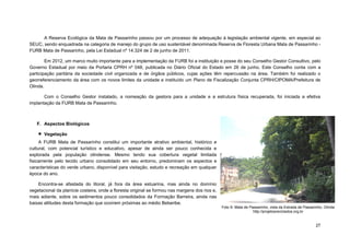 27 
A Reserva Ecológica da Mata de Passarinho passou por um processo de adequação à legislação ambiental vigente, em especial ao SEUC, sendo enquadrada na categoria de manejo do grupo de uso sustentável denominada Reserva de Floresta Urbana Mata de Passarinho - FURB Mata de Passarinho, pela Lei Estadual nº 14.324 de 2 de junho de 2011. 
Em 2012, um marco muito importante para a implementação da FURB foi a instituição e posse do seu Conselho Gestor Consultivo, pelo Governo Estadual por meio da Portaria CPRH nº 048, publicada no Diário Oficial do Estado em 26 de junho. Este Conselho conta com a participação paritária da sociedade civil organizada e de órgãos públicos, cujas ações têm repercussão na área. Também foi realizado o georreferenciamento da área com os novos limites da unidade e instituído um Plano de Fiscalização Conjunta CPRH/CIPOMA/Prefeitura de Olinda. 
Com o Conselho Gestor instalado, a nomeação da gestora para a unidade e a estrutura física recuperada, foi iniciada a efetiva implantação da FURB Mata de Passarinho. 
F. Aspectos Biológicos 
 Vegetação 
A FURB Mata de Passarinho constitui um importante atrativo ambiental, histórico e cultural, com potencial turístico e educativo, apesar de ainda ser pouco conhecida e explorada pela população olindense. Mesmo tendo sua cobertura vegetal limitada fisicamente pelo tecido urbano consolidado em seu entorno, predominam os aspectos e características do verde urbano, disponível para visitação, estudo e recreação em qualquer época do ano. 
Encontra-se afastada do litoral, já fora da área estuarina, mas ainda no domínio vegetacional da planície costeira, onde a floresta original se formou nas margens dos rios e, mais adiante, sobre os sedimentos pouco consolidados da Formação Barreira, ainda nas baixas altitudes desta formação que ocorrem próximas ao médio Beberibe. 
Foto 9- Mata de Passarinho, vista da Estrada de Passarinho, Olinda 
http://projetosreciclados.org.br 
 