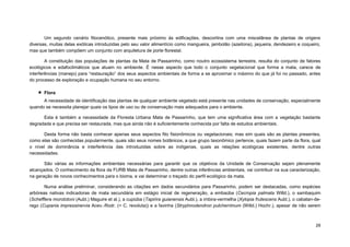 29 
Um segundo cenário fitocenótico, presente mais próximo às edificações, descortina com uma miscelânea de plantas de origens diversas, muitas delas exóticas introduzidas pelo seu valor alimentício como mangueira, jambolão (azeitona), jaqueira, dendezeiro e coqueiro, mas que também compõem um conjunto com arquitetura de porte florestal. 
A constituição das populações de plantas da Mata de Passarinho, como noutro ecossistema terrestre, resulta do conjunto de fatores ecológicos e edafoclimáticos que atuam no ambiente. É nesse aspecto que todo o conjunto vegetacional que forma a mata, carece de interferências (manejo) para “restauração” dos seus aspectos ambientais de forma a se aproximar o máximo do que já foi no passado, antes do processo de exploração e ocupação humana no seu entorno. 
 Flora 
A necessidade de identificação das plantas de qualquer ambiente vegetado está presente nas unidades de conservação, especialmente quando se necessita planejar quais os tipos de uso ou de conservação mais adequados para o ambiente. 
Esta é também a necessidade da Floresta Urbana Mata de Passarinho, que tem uma significativa área com a vegetação bastante degradada e que precisa ser restaurada, mas que ainda não é suficientemente conhecida por falta de estudos ambientais. 
Desta forma não basta conhecer apenas seus aspectos fito fisionômicos ou vegetacionais; mas sim quais são as plantas presentes, como elas são conhecidas popularmente, quais são seus nomes botânicos, a que grupo taxonômico pertence, quais fazem parte da flora, qual o nível de dominância e interferência das introduzidas sobre as indígenas, quais as relações ecológicas existentes, dentre outras necessidades. 
São várias as informações ambientais necessárias para garantir que os objetivos da Unidade de Conservação sejam plenamente alcançados. O conhecimento da flora da FURB Mata de Passarinho, dentre outras inferências ambientais, vai contribuir na sua caracterização, na geração de novos conhecimentos para o bioma, e vai determinar o traçado do perfil ecológico da mata. 
Numa análise preliminar, considerando as citações em dados secundários para Passarinho, podem ser destacadas, como espécies arbóreas nativas indicadoras de mata secundária em estágio inicial de regeneração, a embaúba (Cecropia palmata Willd.), o sambaquim (Schefflera morototoni (Aubl.) Maguire et al.), a cupiúba (Tapirira guianensis Aubl.), a imbira-vermelha (Xylopia frutescens Aubl.), o cabatan-de- rego (Cupania impressinervia Acev.-Rodr. (= C. revoluta)) e a favinha (Stryphnodendron pulcherrimum (Willd.) Hochr.), apesar de não serem  