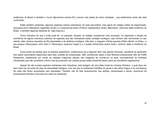 30 
endêmicas do Brasil; e também o murici (Byrsonima sericea DC.) comum nas partes de maior insolação, cujo endemismo ainda não está confirmado. 
Estão também presentes, algumas espécies nativas indicadoras de mata secundária, mas agora em estágio médio de regeneração, asucupira-mirim (Bowdichia virgilioides Kunth) e a amescla-de-cheiro (Protium heptaphyllum (Aubl.) Marchand), nenhuma delas endêmica do Brasil; e também algumas espécies de ingá (Inga sp.). 
Como indicativo de que a mata pode ter, no passado, atingido um estágio sucessional mais avançado, foi registrada a citação da ocorrência de alguns indivíduos arbóreos de espécies que são indicadoras desta condição ecológica, caso tenham sido dominantes no seu estrato, além doutros requisitos do fito-diversidade e da dinâmica ecológica. São eles: o visgueiro (Parkia pendula (Willd.) Benth. ex Walp.), o pau-sangue (Pterocarpus rohrii Vahl (= Pterocarpus violaceus Vogel )) e a praíba (Simarouba amara Aubl.); nenhum deles é endêmico do Brasil. 
Como ponto de partida para os estudos específicos, confeccionou-se a seguinte lista* das plantas lenhosas, resultante do apanhado dos dados secundários disponíveis para esta unidade de conservação. Não constituindo assim a lista florística propriamente dita da FURB Passarinho, exatamente por conter as citações d’algumas plantas não indígenas de ocorrência na área, principalmente as frutíferas introduzidas que não constituem a flora, mas que precisam ser citadas porque estão presentes fazem parte da miscelânea vegetacional. 
Apesar de não constar espécies herbáceas nem arbustivas, esta listagem dá uma idéia inicial do universo florístico, o qual deve ser bem mais rico do ponto de vista da diversidade biológica, uma vez que os ambientes hidrófilos do açude e dos olhos d’água e do sub-bosque da mata não foram amostrados nem estudados. Também não foi feito levantamento das epífitas, samambaias e lianas, carecendo de levantamento florístico minucioso em todos os ambientes. 
 