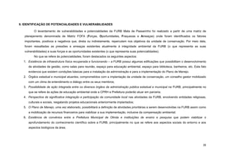 35 
II. IDENTIFICAÇÃO DE POTENCIALIDADES E VULNERABILIDADES 
O levantamento de vulnerabilidades e potencialidades da FURB Mata de Passarinho foi realizado a partir de uma matriz de planejamento denominada de Matriz FOFA (Forças, Oportunidades, Fraquezas e Ameaças) onde foram identificados os fatores importantes, positivos e negativos que, direta ou indiretamente, repercutem nos objetivos da unidade de conservação. Por meio dela, foram ressaltadas as pressões e ameaças existentes atualmente à integridade ambiental da FURB (o que representa as suas vulnerabilidades) e suas forças e as oportunidades existentes (o que representa suas potencialidades). 
No que se refere às potencialidades, foram destacados os seguintes aspectos: 
1. Existência de infraestrutura física recuperada e funcionando – a FURB possui algumas edificações que possibilitam o desenvolvimento de atividades de gestão, como salas para reunião, espaço para educação ambiental, espaço para biblioteca, banheiros, etc. Este fato evidencia que existem condições básicas para a instalação da administração e para a implementação do Plano de Manejo. 
2. Órgãos estadual e municipal atuantes, comprometidos com a implantação da unidade de conservação, um conselho gestor mobilizado com um clima de entendimento e diálogo entre os seus membros; 
3. Possibilidade de ação integrada entre os diversos órgãos da administração pública estadual e municipal na FURB, principalmente no que se refere às ações de educação ambiental onde a CPRH e Prefeitura poderão atuar em parceria; 
4. Perspectiva de significativa integração e participação da comunidade local nas atividades da FURB, envolvendo entidades religiosas, culturais e sociais, resgatando projetos educacionais anteriormente implantados; 
5. O Plano de Manejo, uma vez elaborado, possibilitará a definição de atividades prioritárias a serem desenvolvidas na FURB assim como a mobilização de recursos financeiros para viabilizar a sua implementação, inclusive da compensação ambiental; 
6. Existência de convênios entre a Prefeitura Municipal de Olinda e instituições de ensino e pesquisa que podem viabilizar o aprofundamento do conhecimento científico sobre a FURB, principalmente no que se refere aos aspectos sociais do entorno e aos aspectos biológicos da área;  