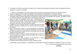 36 
7. A localização da FURB em área urbana e a existência de um sistema viário alimentado por transporte público de passageiros facilitam a integração e o acesso da comunidade. 
Quanto às vulnerabilidades, elas foram percebidas pelos conselheiros e participantes das oficinas nos seguintes aspectos: 
1. Ausência de vigilância interna e externa à FURB gera uma insegurança aos frequentadores e moradores do entorno; 
2. Falta de uma fiscalização e controle ambiental efetivo aliado à ausência de programas de comunicação e educação ambiental para a comunidade propiciam práticas inadequadas de disposição de resíduos sólidos (principalmente lixo doméstico) na FURB e invasões nos limites da unidade de conservação, além de desmatamentos esporádicos; 
3. Apesar de dispor de instalações físicas para o desenvolvimento de atividades inerentes à FURB, elas são insuficientes para as atividades de uma unidade de conservação e, principalmente, necessitam de manutenção preventiva e sistemática o que ainda é bastante precária; 
4. Fragilidade da área a incêndios florestais, na maioria das vezes nas áreas limítrofes, associado à inexistência de um sistema preventivo de combate aos mesmos; 
5. Falta de conhecimento científico ou pouca disponibilidade de pesquisas e estudos na área sobre os diversos aspectos necessários ao conhecimento da FURB, principalmente os dados sociais da comunidade local e os dados biológicos da área (fauna e flora); 
6. Presença de espécies exóticas e exóticas invasoras da flora e fauna e de animais domésticos que circulam no interior da FURB, além da cultura de caça e apreensão de animais; 
7. Descontinuidade das ações de governo e dos programas e projetos desenvolvidos na área gera o descrédito da população; 
8. Facilitação política para desenvolvimento de ações irregulares na área. 
A identificação das potencialidades e vulnerabilidades da FURB Mata de Passarinho possibilitará a definição de ações que venham 
Foto 14 – Processo de elaboração do Mapa Falado da FURB Mata de Passarinho 
Acervo SEMAS  