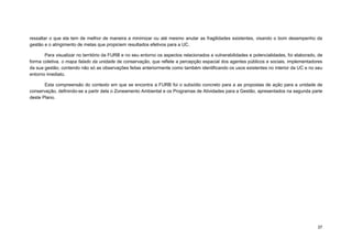 37 
ressaltar o que ela tem de melhor de maneira a minimizar ou até mesmo anular as fragilidades existentes, visando o bom desempenho da gestão e o atingimento de metas que propiciem resultados efetivos para a UC. 
Para visualizar no território da FURB e no seu entorno os aspectos relacionados a vulnerabilidades e potencialidades, foi elaborado, de forma coletiva, o mapa falado da unidade de conservação, que reflete a percepção espacial dos agentes públicos e sociais, implementadores da sua gestão, contendo não só as observações feitas anteriormente como também identificando os usos existentes no interior da UC e no seu entorno imediato. 
Esta compreensão do contexto em que se encontra a FURB foi o subsídio concreto para a as propostas de ação para a unidade de conservação, definindo-se a partir dela o Zoneamento Ambiental e os Programas de Atividades para a Gestão, apresentados na segunda parte deste Plano. 
 