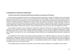39 
III. ZONEAMENTO DA UNIDADE DE CONSERVAÇÃO 
A. Base Conceitual para o Zoneamento Ambiental das Unidades de Conservação de Pernambuco 
Quando se busca o gerenciamento territorial, uma questão orientadora é fundamental na condução dos trabalhos: devemos nos debruçar sobre o que existe neste território ou sobre o que para ele desejamos? Na primeira hipótese, teremos um retrato fiel da situação existente, identificando e descrevendo, minuciosamente, o que é encontrado. Neste caso, é fundamental a participação de diversos atores que atuam e vivenciam o território considerado no levantamento de dados primários e secundários que descrevem o espaço, objetivando entender sua formação e prospectando as tendências futuras de sua ocupação. Quando passamos à segunda hipótese, buscamos contemplar o “dever ser”, o que é desejado para o território em pauta, refletindo sobre o que para ele queremos e traçando as metas ideais, considerando esta situação desejada. Nesta reflexão o existente nada mais é que um período transitório para o que será, ou seja, para o que desejamos que ele seja. 
Na construção do zoneamento para as Unidades de Conservação da Natureza em Pernambuco, buscamos utilizar os dois paradigmas anteriores, ou seja: entender o que existe nos espaços protegidos, sem perder o foco do que para ele desejamos coletivamente. De outra forma podemos dizer que o “dever ser” será o orientador das nossas estratégias sem perder de vista a realidade que consideramos transitória para o “planejar” e que influencia, em muito, nossas estratégias e metas, juntamente com as possibilidades determinadas pelas categorias de manejo. 
A Lei Estadual Nº 13.787 de 08 de junho de 2009, conceitua zoneamento como a “definição de setores ou zonas em uma unidade de conservação com objetivos de manejo e normas específicas, visando proporcionar os meios e as condições para que todos os objetivos da unidade possam ser alcançados de forma harmônica e eficaz.” O zoneamento é, portanto, o estabelecimento de zonas e setores homogêneos nos aspectos físicos e/ou nos objetivos que possibilitam uma regulamentação especifica para a ocupação e utilização da unidade de conservação e para o uso do dos recursos naturais. 
Para a gestão territorial das Unidades de Conservação, buscamos dividir o território trabalhado em duas categorias: Zonas e Setores  