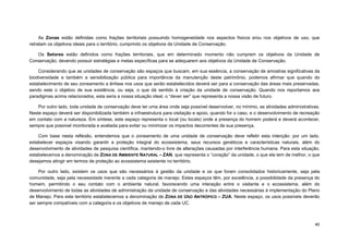 40 
As Zonas estão definidas como frações territoriais possuindo homogeneidade nos aspectos físicos e/ou nos objetivos de uso, que retratam os objetivos ideais para o território, cumprindo os objetivos da Unidade de Conservação. 
Os Setores estão definidos como frações territoriais, que em determinado momento não cumprem os objetivos da Unidade de Conservação, devendo possuir estratégias e metas específicas para se adequarem aos objetivos da Unidade de Conservação. 
Considerando que as unidades de conservação são espaços que buscam, em sua essência, a conservação de amostras significativas da biodiversidade e também a sensibilização pública para importância da manutenção deste patrimônio, podemos afirmar que quando do estabelecimento de seu zoneamento a ênfase nos usos que serão estabelecidos deverá ser para a conservação das áreas mais preservadas, sendo este o objetivo de sua existência, ou seja, o que dá sentido à criação da unidade de conservação. Quando nos reportamos aos paradigmas acima relacionados, esta seria a nossa situação ideal, o “dever ser” que representa a nossa visão de futuro. 
Por outro lado, toda unidade de conservação deve ter uma área onde seja possível desenvolver, no mínimo, as atividades administrativas. Neste espaço deverá ser disponibilizada também a infraestrutura para visitação e apoio, quando for o caso, e o desenvolvimento de recreação em contato com a natureza. Em síntese, este espaço representa o local (ou locais) onde a presença do homem poderá e deverá acontecer, sempre que possível monitorada e avaliada para evitar ou minimizar os impactos decorrentes de sua presença. 
Com base nesta reflexão, entendemos que o zoneamento de uma unidade de conservação deve refletir esta intenção: por um lado, estabelecer espaços visando garantir a proteção integral do ecossistema, seus recursos genéticos e características naturais, além do desenvolvimento de atividades de pesquisa científica, mantendo-o livre de alterações causadas por interferência humana. Para esta situação, estabelecemos a denominação de ZONA DE AMBIENTE NATURAL – ZAN, que representa o “coração” da unidade, o que ela tem de melhor, o que desejamos atingir em termos de proteção ao ecossistema existente no território. 
Por outro lado, existem os usos que são necessários à gestão da unidade e os que foram consolidados historicamente, seja pela comunidade, seja pela necessidade inerente a cada categoria de manejo. Estes espaços têm, por excelência, a possibilidade da presença do homem, permitindo o seu contato com o ambiente natural, favorecendo uma interação entre o visitante e o ecossistema, além do desenvolvimento de todas as atividades de administração da unidade de conservação e das atividades necessárias à implementação do Plano de Manejo. Para este território estabelecemos a denominação de ZONA DE USO ANTRÓPICO – ZUA. Neste espaço, os usos possíveis deverão ser sempre compatíveis com a categoria e os objetivos de manejo de cada UC.  