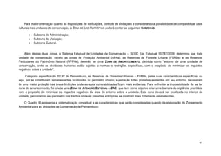 41 
Para maior orientação quanto às disposições de edificações, controle de visitações e considerando a possibilidade de compatibilizar usos culturais nas unidades de conservação, a ZONA DE USO ANTRÓPICO poderá conter as seguintes SUBZONAS: 
 Subzona de Administração; 
 Subzona de Visitação; 
 Subzona Cultural. 
Além destas duas zonas, o Sistema Estadual de Unidades de Conservação – SEUC (Lei Estadual 13.787/2009) determina que toda unidade de conservação, exceto as Áreas de Proteção Ambiental (APAs), as Reservas de Floresta Urbana (FURBs) e as Reservas Particulares do Patrimônio Natural (RPPNs), deverão ter uma ZONA DE AMORTECIMENTO, definida como “entorno de uma unidade de conservação, onde as atividades humanas estão sujeitas a normas e restrições específicas, com o propósito de minimizar os impactos negativos sobre a unidade”. 
Categoria específica do SEUC de Pernambuco, as Reservas de Florestas Urbanas – FURBs, pelas suas características específicas, ou seja, por se constituírem remanescentes localizados no perímetro urbano, sujeitos às fortes pressões existentes em seu entorno, necessitam de uma maior proteção nas áreas limítrofes onde as suas vulnerabilidades ficam mais evidentes. Para enfrentar a impossibilidade de se ter zona de amortecimento, foi criada uma ZONA DE ATENÇÃO ESPECIAL – ZAE, que tem como objetivo criar uma barreira de vigilância prioritária com o propósito de minimizar os impactos negativos da área de entorno sobre a unidade. Esta zona deverá ser localizada no interior da unidade, percorrendo seu perímetro nos trechos onde as pressões antrópicas se mostram mais fortemente estabelecidas. 
O Quadro III apresenta a sistematização conceitual e as características que serão consideradas quando da elaboração do Zoneamento Ambiental para as Unidades de Conservação de Pernambuco: 
 