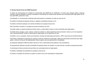 50 
C. Normas Gerais de Uso da FURB Passarinho 
O horário de funcionamento da Unidade de Conservação será 08h00minh às 16h00minh. O horário para visitação pública, pesquisa científica e demais atividades e serviços necessários à manutenção da unidade serão definidas e/ou autorizadas pelo órgão gestor da UC e/ou pela PMO, quando for o caso; 
A fiscalização e o monitoramento ambiental serão permanentes e constantes em todas as zonas da UC; 
É proibida a introdução de espécies animais ou vegetais consideradas exóticas na UC; 
É proibida a entrada de pessoas com animais domésticos em qualquer Zona da UC; 
Não é permitida a entrada e a circulação de animais domésticos nas UCs; 
É proibido coletar ou apanhar espécimes da flora nativa, ou parte destes, exceto os casos autorizados pelo órgão gestor; 
É proibido matar, perseguir, caçar, capturar, manter em cativeiro ou utilizar espécimes da fauna silvestre, nativos ou em rota migratória, sem a devida permissão, licença ou autorização do órgão gestor ou em desacordo com ela; 
É proibido o uso ou ocupação, mesmo que temporária, de áreas de preservação permanente - APPs e das Zonas de Ambiente Natural; 
É permitida a realização de pesquisas em quaisquer zonas da unidade de conservação, desde que autorizadas previamente pelo órgão gestor, conforme normas por ele estabelecidas, ficando sujeita a seu acompanhamento e fiscalização; 
As pesquisas realizadas FURB não podem colocar em risco a sobrevivência das espécies e dos ecossistemas; 
Os equipamentos utilizados durante as atividades de pesquisa devem ser retirados, no prazo previsto no projeto de pesquisa aprovado; 
A reintrodução de fauna somente será permitida com autorização prévia do órgão gestor; 
É proibida a realização de queimadas em quaisquer zonas da UC; 
É proibida a circulação de indivíduos ou grupos no interior da UC sem autorização do órgão gestor;  