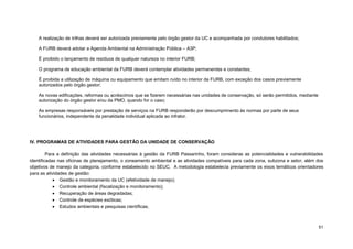 51 
A realização de trilhas deverá ser autorizada previamente pelo órgão gestor da UC e acompanhada por condutores habilitados; 
A FURB deverá adotar a Agenda Ambiental na Administração Pública – A3P; 
É proibido o lançamento de resíduos de qualquer natureza no interior FURB; 
O programa de educação ambiental da FURB deverá contemplar atividades permanentes e constantes; 
É proibida a utilização de máquina ou equipamento que emitam ruído no interior da FURB, com exceção dos casos previamente autorizados pelo órgão gestor; 
As novas edificações, reformas ou acréscimos que se fizerem necessárias nas unidades de conservação, só serão permitidos, mediante autorização do órgão gestor e/ou da PMO, quando for o caso; 
As empresas responsáveis por prestação de serviços na FURB responderão por descumprimento às normas por parte de seus funcionários, independente da penalidade individual aplicada ao infrator. 
IV. PROGRAMAS DE ATIVIDADES PARA GESTÃO DA UNIDADE DE CONSERVAÇÃO 
Para a definição das atividades necessárias à gestão da FURB Passarinho, foram consideras as potencialidades e vulnerabilidades identificadas nas oficinas de planejamento, o zoneamento ambiental e as atividades compatíveis para cada zona, subzona e setor, além dos objetivos de manejo da categoria, conforme estabelecido no SEUC. A metodologia estabelecia previamente os eixos temáticos orientadores para as atividades de gestão: 
 Gestão e monitoramento da UC (efetividade de manejo); 
 Controle ambiental (fiscalização e monitoramento); 
 Recuperação de áreas degradadas; 
 Controle de espécies exóticas; 
 Estudos ambientais e pesquisas científicas;  