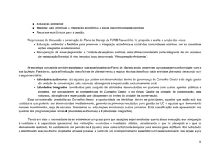 52 
 Educação ambiental; 
 Medidas para promover a integração econômica e social das comunidades vizinhas; 
 Recursos econômicos para a gestão. 
No processo de discussão e construção do Plano de Manejo da FURB Passarinho, foi proposta e aceita a junção dos eixos: 
 Educação ambiental e Medidas para promover a integração econômica e social das comunidades vizinhas, por se considerar ações integradas e relacionadas; 
 Recuperação de áreas degradadas e Controle de espécies exóticas, esta última considerada parte integrante de um processo de restauração florestal. O eixo temático ficou denominado “Recuperação Ambiental”. 
A estratégia concebida também estabelece que as atividades do Plano de Manejo ainda podem ser agrupadas em conformidade com a sua tipologia. Para tanto, após a finalização das oficinas de planejamento, a equipe técnica classificou cada atividade planejada de acordo com o seguinte critério: 
 Atividades autônomas são aquelas que podem ser desenvolvidas dentro da governança do Conselho Gestor e do órgão gestor da unidade de conservação, pela natureza, abrangência e repercussão exclusivamente local. 
 Atividades integradas constituídas pelo conjunto de atividades desenvolvidas em parceria com outros agentes públicos e privados, por extrapolarem as competências do Conselho Gestor e do Órgão Gestor da unidade de conservação, pela natureza, abrangência e repercussão que ultrapassam os limites da unidade de conservação. 
Esta compreensão possibilita ao Conselho Gestor a oportunidade de identificar dentre as prioridades, aquelas que estão sob sua custódia e que poderão ser desenvolvidas imediatamente, gerando os primeiros resultados para gestão da UC e aquelas que demandarão maiores investimentos, seja de recursos financeiros ou articulações envolvendo outras parcerias. Esta classificação esta apresentada nos quadros dos programas pelas letras A (atividades autônomas) e I (atividades integradas). 
Tendo em vista a necessidade de se estabelecer um prazo para que as ações sejam avaliadas quanto à sua execução, sua adequação à realidade e à capacidade operacional das instituições envolvidas e resultados obtidos, considerando o que foi planejado e o que foi efetivamente realizado, foi estabelecido um período de 4 (quatro) anos como o horizonte temporal para revisão geral do Plano. Por outro lado, o atendimento aos resultados projetados só será possível a partir de um acompanhamento sistemático do desenvolvimento das ações e por  