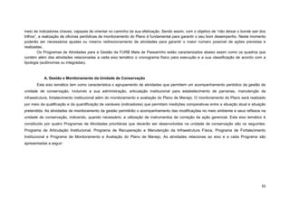53 
meio de indicadores chaves, capazes de orientar no caminho da sua efetivação. Sendo assim, com o objetivo de “não deixar o bonde sair dos trilhos”, a realização de oficinas periódicas de monitoramento do Plano é fundamental para garantir o seu bom desempenho. Neste momento poderão ser necessários ajustes ou mesmo redirecionamento de atividades para garantir o maior número possível de ações previstas e realizadas. 
Os Programas de Atividades para a Gestão da FURB Mata de Passarinho estão caracterizados abaixo assim como os quadros que contém além das atividades relacionadas a cada eixo temático o cronograma físico para execução e a sua classificação de acordo com a tipologia (autônomas ou integradas). 
A. Gestão e Monitoramento da Unidade de Conservação 
Este eixo temático tem como característica o agrupamento de atividades que permitem um acompanhamento periódico da gestão da unidade de conservação, incluindo a sua administração, articulação institucional para estabelecimento de parcerias, manutenção da infraestrutura, fortalecimento institucional além do monitoramento e avaliação do Plano de Manejo. O monitoramento do Plano será realizado por meio da qualificação e da quantificação de variáveis (indicadores) que permitam medições comparativas entre a situação atual e situação pretendida. As atividades de monitoramento da gestão permitirão o acompanhamento das modificações no meio ambiente e seus reflexos na unidade de conservação, indicando, quando necessário, a utilização de instrumentos de correção da ação gerencial. Este eixo temático é constituído por quatro Programas de Atividades prioritárias que deverão ser desenvolvidas na unidade de conservação são os seguintes: Programa de Articulação Institucional, Programa de Recuperação e Manutenção da Infraestrutura Física, Programa de Fortalecimento Institucional e Programa de Monitoramento e Avaliação do Plano de Manejo. As atividades relacionas ao eixo e a cada Programa são apresentadas a seguir: 
 