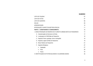 5 
SUMÁRIO 
LISTA DE FIGURAS 
07 
LISTA DE FOTOS 
07 
LISTA DE QUADROS 
08 
SIGLAS 
09 
APRESENTAÇÃO 
10 
INTRODUÇÃO E ASPECTOS METODOLÓGICOS 
11 
PARTE I – CONSTRUINDO O CONHECIMENTO 
16 
I. CARACTERIZAÇÃO DA RESERVA DE FLORESTA URBANA MATA DE PASSARINHO 
17 
A. Caracterização do Município de Olinda 
17 
B. Localização da FURB Mata de Passarinho 
18 
C. Aspectos Físicos: geologia, clima e hidrografia 
19 
D. Aspectos Legais da Mata de Passarinho 
19 
E. Breve Histórico de Passarinho 
21 
F. Aspectos Biológicos 
27 
 Vegetação 
27 
 Flora 
29 
 Fauna 
33 
II. IDENTIFICAÇÃO DE POTENCIALIDADES E VULNERABILIDADES 
35  