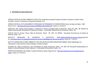 60 
V. REFERÊNCIAS BIBLIOGRÁFICAS 
AGÊNCIA ESTADUAL DE MEIO AMBIENTE (CPRH). Plano de Manejo da estação Ecológica de Caetés e Criação do Conselho Gestor Consultivo. Volume 2. Zoneamento e Programas de Manejo, 2012. 
AGÊNCIA ESTADUAL DE PLANEJAMENTO E PESQUISAS DE PERNAMBUCO (CONDEPE/FIDEM). Banco de dados do Estado – BDE. Disponível em: <http://www.bde.pe.gov.br/ArquivosPerfilMunicipal/OLINDA.pdf> Acesso em 10.06.2013 
CARVALHO, M.B. Estudos Fitossociológicos e Ambientais na Reserva Ecológica Mata do Passarinho, Olinda, PE. 2003. 38f. Relatório de Estágio Supervisionado (Graduação em Engenharia Florestal) – Universidade Federal Rural de Pernambuco, Recife - PE. 
COELHO, M.P.C.A. Parecer Técnico: Mata do Passarinho, Olinda – PE. 1997. 19f. ASPAN – Associação Pernambucana de Defesa da Natureza. Recife – PE. 
INSTITUTO BRASILEIRO DE GEOGRAFIA E ESTATÍSTICA (IBGE).IBGECidades@.Pernambuco>Olinda.Disponível em:<http://www.ibge.gov.br/cidadesat/xtras/perfil.php?codmun=260960&search=pernambuco|olinda. Acesso em 11.06.2013 
INSTITUTO BRASILEIRO DO MEIO AMBIENTE E DOS RECURSOS NATURAIS RENOVÁVEIS (IBAMA). Roteiro Metodológico de Planejamento: Parque Nacional, Reserva Biológica, Estação Ecológica. 
OLIVEIRA, M.L. Mata do Passarinho: Uma Possibilidade de Gestão Participativa. Olinda – PE. 2000. 55f. Monografia (Especialização em Gestão e Controle Ambiental). Escola Politécnica – Universidade de Pernambuco. Recife – PE. 
PREFEITURA MUNICIPAL DE OLINDA. A cidade de Olinda em dados. Disponível em: <http://www.olinda.pe.gov.br/a-cidade/olinda-em- dados> Acesso em 10.06.2013. 
 