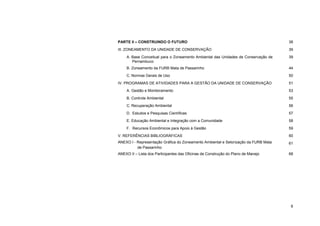 6 
PARTE II – CONSTRUINDO O FUTURO 
38 
III. ZONEAMENTO DA UNIDADE DE CONSERVAÇÃO 
39 
A. Base Conceitual para o Zoneamento Ambiental das Unidades de Conservação de Pernambuco 
39 
B. Zoneamento da FURB Mata de Passarinho 
44 
C. Normas Gerais de Uso 
50 
IV. PROGRAMAS DE ATIVIDADES PARA A GESTÃO DA UNIDADE DE CONSERVAÇÃO 
51 
A. Gestão e Monitoramento 
53 
B. Controle Ambiental 
55 
C. Recuperação Ambiental 
56 
D. Estudos e Pesquisas Científicas 
57 
E. Educação Ambiental e Integração com a Comunidade 
58 
F. Recursos Econômicos para Apoio à Gestão 
59 
V. REFERÊNCIAS BIBLIOGRÁFICAS 
60 
ANEXO I - Representação Gráfica do Zoneamento Ambiental e Setorização da FURB Mata de Passarinho 
61 
ANEXO II – Lista dos Participantes das Oficinas de Construção do Plano de Manejo 
68  