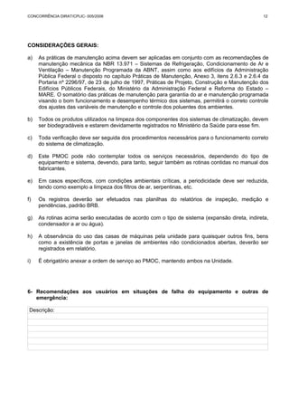 CONCORRÊNCIA DIRAT/CPLIC- 005/2006 12 
CONSIDERAÇÕES GERAIS: 
a) As práticas de manutenção acima devem ser aplicadas em conjunto com as recomendações de 
manutenção mecânica da NBR 13.971 – Sistemas de Refrigeração, Condicionamento de Ar e 
Ventilação – Manutenção Programada da ABNT, assim como aos edifícios da Administração 
Pública Federal o disposto no capítulo Práticas de Manutenção, Anexo 3, itens 2.6.3 e 2.6.4 da 
Portaria nº 2296/97, de 23 de julho de 1997, Práticas de Projeto, Construção e Manutenção dos 
Edifícios Públicos Federais, do Ministério da Administração Federal e Reforma do Estado – 
MARE. O somatório das práticas de manutenção para garantia do ar e manutenção programada 
visando o bom funcionamento e desempenho térmico dos sistemas, permitirá o correto controle 
dos ajustes das variáveis de manutenção e controle dos poluentes dos ambientes. 
b) Todos os produtos utilizados na limpeza dos componentes dos sistemas de climatização, devem 
ser biodegradáveis e estarem devidamente registrados no Ministério da Saúde para esse fim. 
c) Toda verificação deve ser seguida dos procedimentos necessários para o funcionamento correto 
do sistema de climatização. 
d) Este PMOC pode não contemplar todos os serviços necessários, dependendo do tipo de 
equipamento e sistema, devendo, para tanto, seguir também as rotinas contidas no manual dos 
fabricantes. 
e) Em casos específicos, com condições ambientais críticas, a periodicidade deve ser reduzida, 
tendo como exemplo a limpeza dos filtros de ar, serpentinas, etc. 
f) Os registros deverão ser efetuados nas planilhas do relatórios de inspeção, medição e 
pendências, padrão BRB. 
g) As rotinas acima serão executadas de acordo com o tipo de sistema (expansão direta, indireta, 
condensador a ar ou água). 
h) A observância do uso das casas de máquinas pela unidade para quaisquer outros fins, bens 
como a existência de portas e janelas de ambientes não condicionados abertas, deverão ser 
registrados em relatório. 
i) É obrigatório anexar a ordem de serviço ao PMOC, mantendo ambos na Unidade. 
6- Recomendações aos usuários em situações de falha do equipamento e outras de 
emergência: 
Descrição: 
 