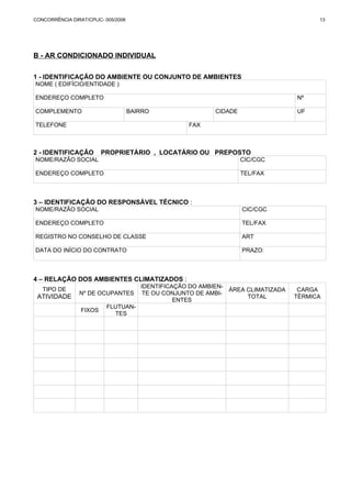 CONCORRÊNCIA DIRAT/CPLIC- 005/2006 13 
B - AR CONDICIONADO INDIVIDUAL 
1 - IDENTIFICAÇÃO DO AMBIENTE OU CONJUNTO DE AMBIENTES 
NOME ( EDIFÍCIO/ENTIDADE ) 
ENDEREÇO COMPLETO Nº 
COMPLEMENTO BAIRRO CIDADE UF 
TELEFONE FAX 
2 - IDENTIFICAÇÃO PROPRIETÁRIO , LOCATÁRIO OU PREPOSTO 
NOME/RAZÃO SOCIAL CIC/CGC 
ENDEREÇO COMPLETO TEL/FAX 
3 – IDENTIFICAÇÃO DO RESPONSÁVEL TÉCNICO : 
NOME/RAZÃO SOCIAL CIC/CGC 
ENDEREÇO COMPLETO TEL/FAX 
REGISTRO NO CONSELHO DE CLASSE ART 
DATA DO INÍCIO DO CONTRATO PRAZO: 
4 – RELAÇÃO DOS AMBIENTES CLIMATIZADOS : 
TIPO DE 
ATIVIDADE Nº DE OCUPANTES 
IDENTIFICAÇÃO DO AMBIEN-TE 
OU CONJUNTO DE AMBI-ENTES 
ÁREA CLIMATIZADA 
TOTAL 
CARGA 
TÉRMICA 
FIXOS FLUTUAN-TES 
 