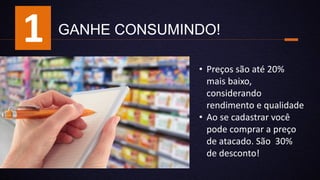 GANHE CONSUMINDO!
• Preços são até 20%
mais baixo,
considerando
rendimento e qualidade
• Ao se cadastrar você
pode comprar a preço
de atacado. São 30%
de desconto!
1
 