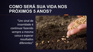 COMO SERÁ SUA VIDA NOS
PRÓXIMOS 5 ANOS?
“Um sinal de
insanidade é
continuar fazendo
sempre a mesma
coisa e esperar
resultados
diferentes”
 