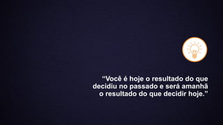 “Você é hoje o resultado do que
decidiu no passado e será amanhã
o resultado do que decidir hoje.”
 