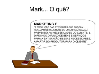 Mark... O quê? MARKETING É “ A EXECUÇÃO DAS ATIVIDADES QUE BUSCAM  REALIZAR OS OBJETIVOS DE UMA ORGANIZAÇÃO,  PREVENDO AS NECESSIDADES DO CLIENTE, E DIRIGINDO O FLUXO DE BENS E SERVIÇOS PARA A SATISFAÇÃO DESSAS NECESSIDADES, A PARTIR DO PRODUTOR PARA O CLIENTE”.  