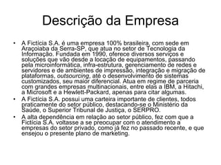 Descrição da Empresa A Fictícia S.A. é uma empresa 100% brasileira, com sede em Araçoiaba da Serra-SP, que atua no setor de Tecnologia da Informação. Fundada em 1990, oferece diversos serviços e soluções que vão desde a locação de equipamentos, passando pela microinformática, infra-estrutura, gerenciamento de redes e servidores e de ambientes de impressão, integração e migração de plataformas,  outsourcing , até o desenvolvimento de sistemas customizados, seu maior diferencial. Atua em regime de parceria com grandes empresas multinacionais, entre elas a IBM, a Hitachi, a Microsoft e a Hewlett-Packard, apenas para citar algumas. A Fictícia S.A. possui uma carteira importante de clientes, todos praticamente do setor público, destacando-se o Ministério da Saúde, o Superior Tribunal de Justiça, o SERPRO. A alta dependência em relação ao setor público, fez com que a Fictícia S.A. voltasse a se preocupar com o atendimento a empresas do setor privado, como já fez no passado recente, e que ensejou o presente plano de marketing.  