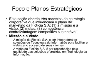 Foco e Planos Estratégicos Esta seção aborda três aspectos da estratégia corporativa que influenciam o plano de marketing da Fictícia S.A: (1) a missão e a visão; (2) metas; (3) competência central/vantagem competitiva sustentável. Missão e a Visão A missão da Fictícia S.A. é ser integradora de soluções de Tecnologia da Informação para facilitar e viabilizar o sucesso de seus clientes. A visão da Fictícia S.A. é ser reconhecida pela qualidade das soluções oferecidas em Tecnologia da Informação.  